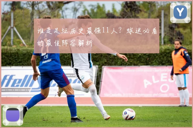 谁是足坛历史最强11人？球迷必看的最佳阵容解析
