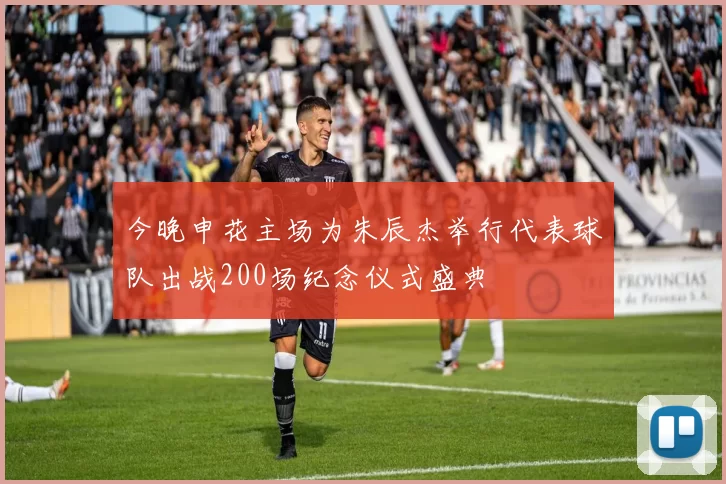 今晚申花主场为朱辰杰举行代表球队出战200场纪念仪式盛典