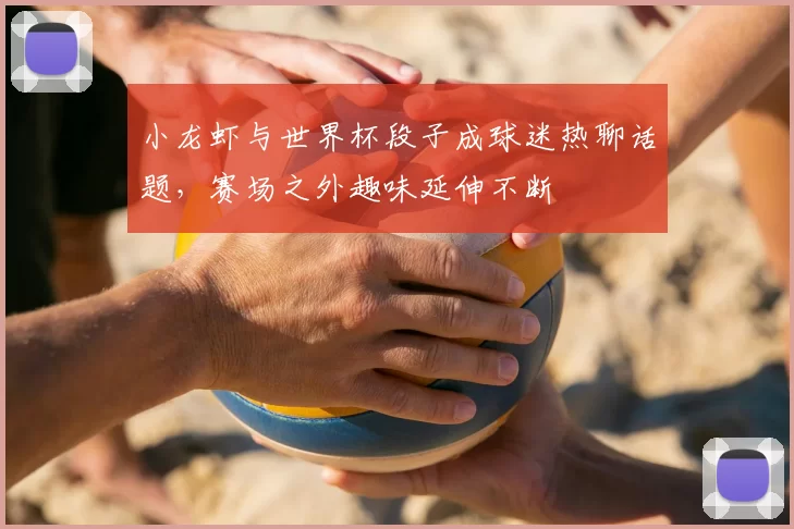 小龙虾与世界杯段子成球迷热聊话题，赛场之外趣味延伸不断