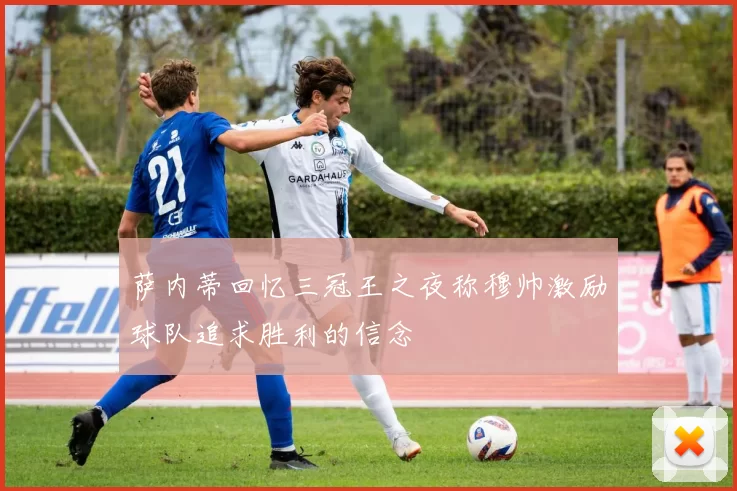 萨内蒂回忆三冠王之夜称穆帅激励球队追求胜利的信念