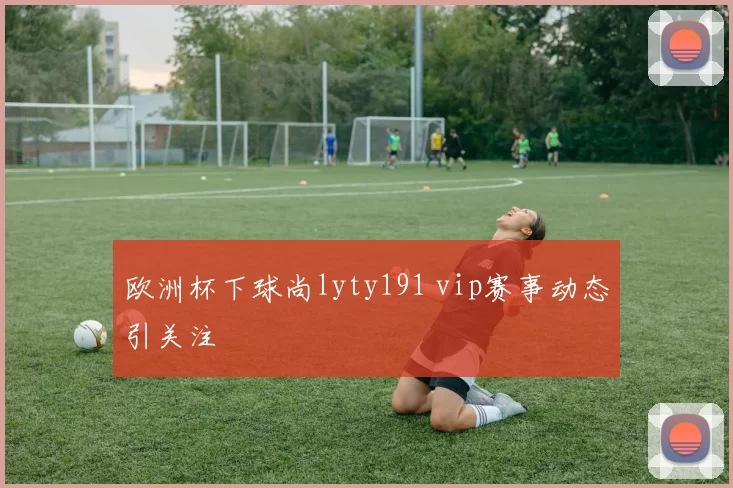 欧洲杯下球尚lyty191 vip赛事动态引关注