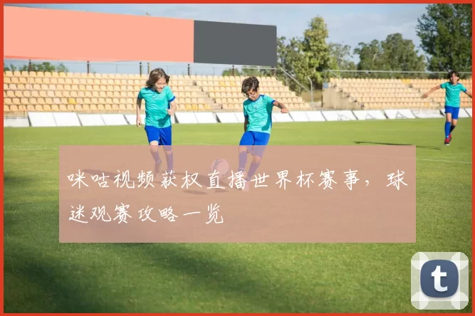 咪咕视频获权直播世界杯赛事，球迷观赛攻略一览