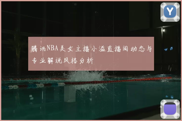 腾讯NBA美女主播小溢直播间动态与专业解说风格分析