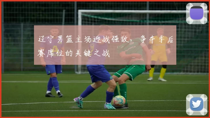 辽宁男篮主场迎战强敌,争夺季后赛席位的关键之战