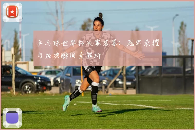 乒乓球世界杯决赛落幕:冠军荣耀与经典瞬间全解析