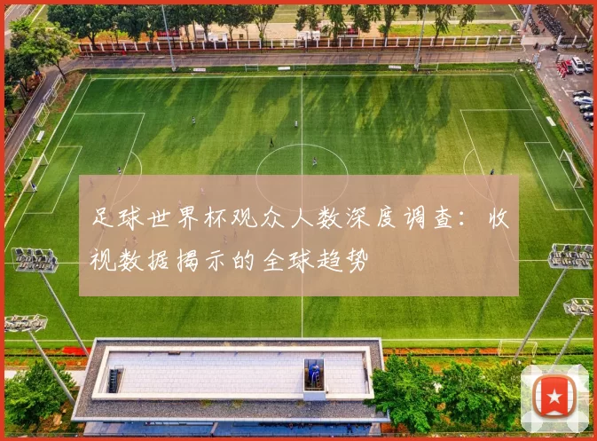 足球世界杯观众人数深度调查:收视数据揭示的全球趋势