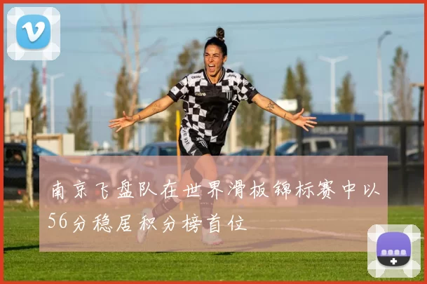 南京飞盘队在世界滑板锦标赛中以56分稳居积分榜首位