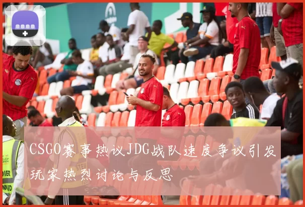 CSGO赛事热议JDG战队速度争议引发玩家热烈讨论与反思