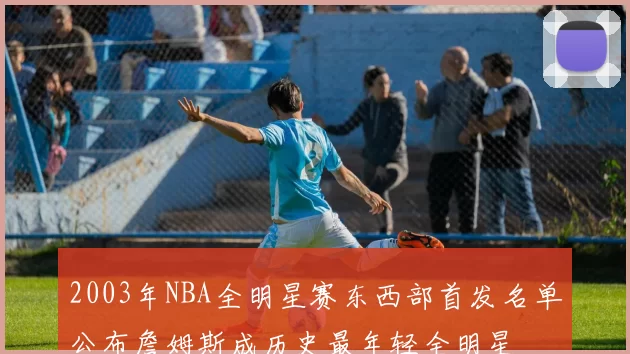 2003年NBA全明星赛东西部首发名单公布詹姆斯成历史最年轻全明星