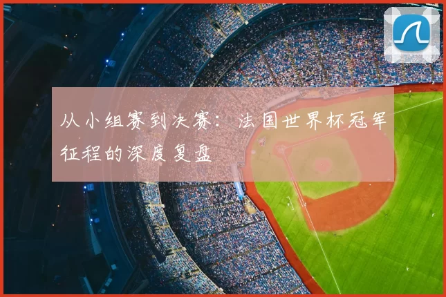 从小组赛到决赛:法国世界杯冠军征程的深度复盘