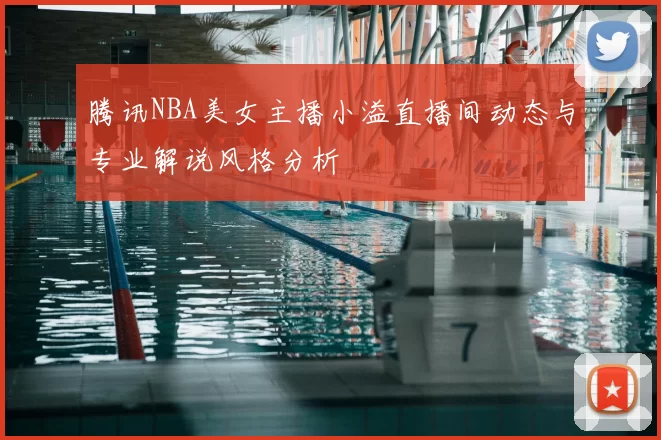 腾讯NBA美女主播小溢直播间动态与专业解说风格分析