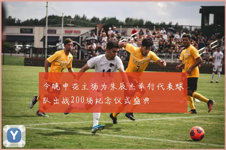 今晚申花主场为朱辰杰举行代表球队出战200场纪念仪式盛典