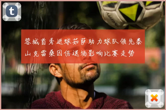 蓉城首秀进球茹萨助力球队领先泰山克雷桑因伤退场影响比赛走势