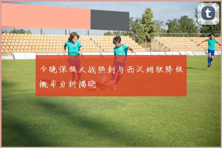 今晚保级大战热刺与西汉姆联降级概率分析揭晓