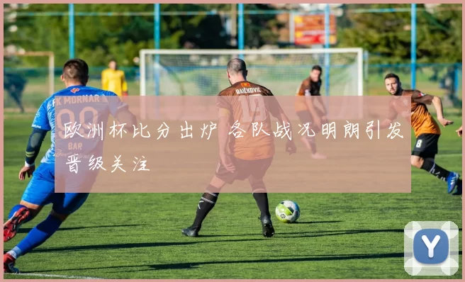 欧洲杯比分出炉 各队战况明朗引发晋级关注