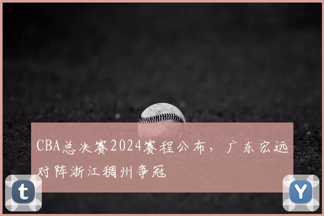 CBA总决赛2024赛程公布，广东宏远对阵浙江稠州争冠