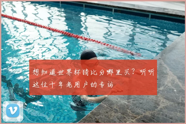 想知道世界杯猜比分哪里买?听听这位十年老用户的专访