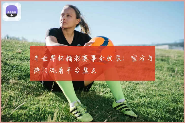 年世界杯精彩赛事全收录：官方与热门观看平台盘点