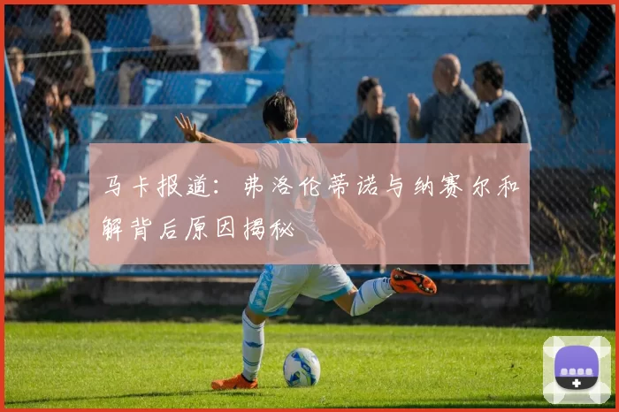 马卡报道：弗洛伦蒂诺与纳赛尔和解背后原因揭秘