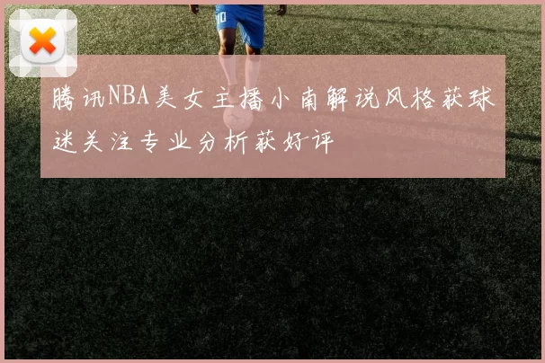 腾讯NBA美女主播小南解说风格获球迷关注专业分析获好评