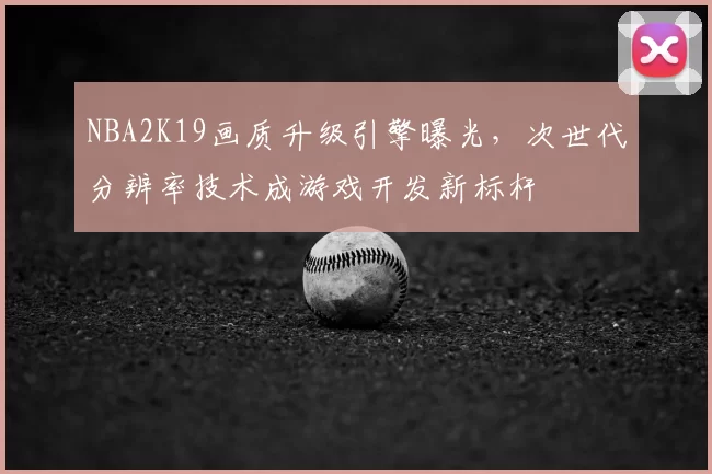 NBA2K19画质升级引擎曝光，次世代分辨率技术成游戏开发新标杆