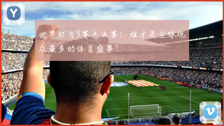 世界杯与S赛总决赛：谁才是全球观众最多的体育盛事？