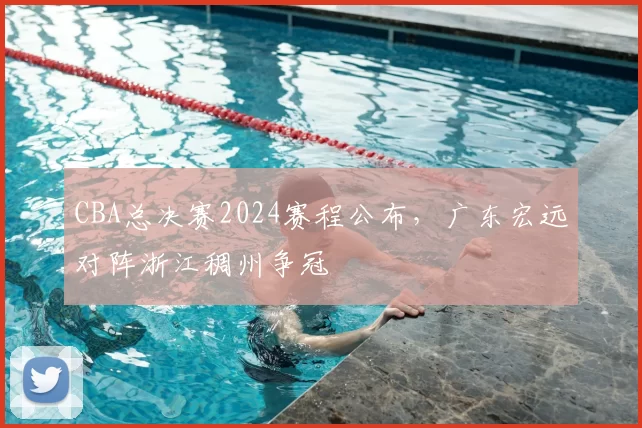 CBA总决赛2024赛程公布，广东宏远对阵浙江稠州争冠