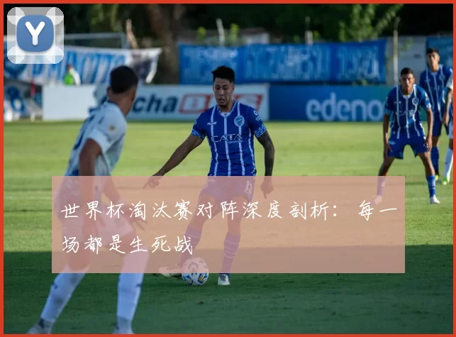 世界杯淘汰赛对阵深度剖析：每一场都是生死战